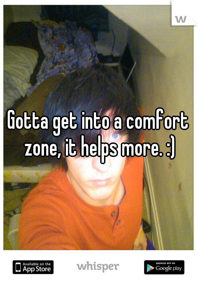 Gotta get into a comfort zone, it helps more. :)