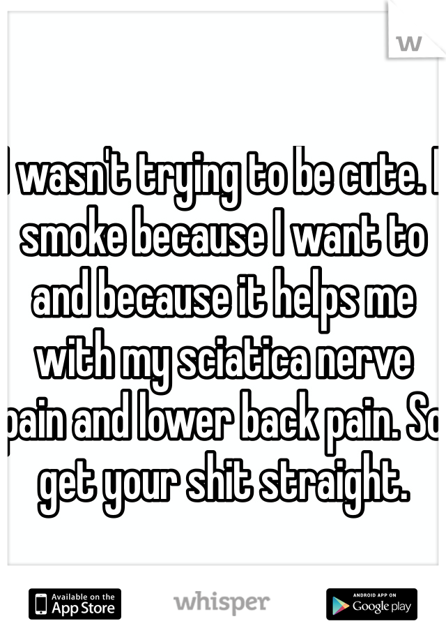 I wasn't trying to be cute. I smoke because I want to and because it helps me with my sciatica nerve pain and lower back pain. So get your shit straight. 