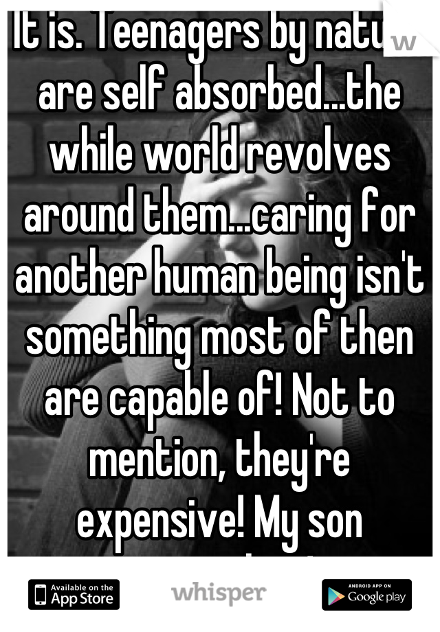 It is. Teenagers by nature are self absorbed...the while world revolves around them...caring for another human being isn't something most of then are capable of! Not to mention, they're expensive! My son certainly is!