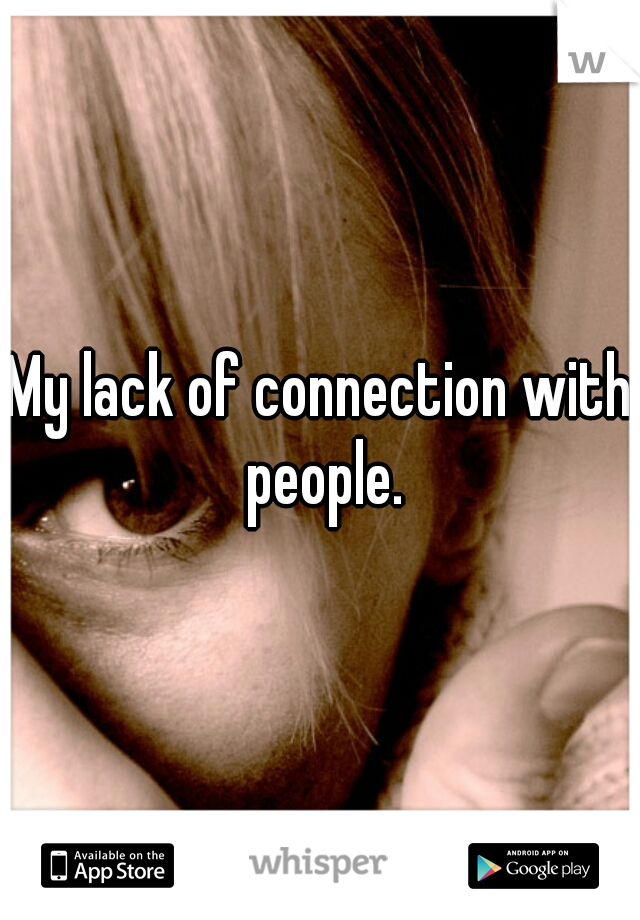 My lack of connection with people.