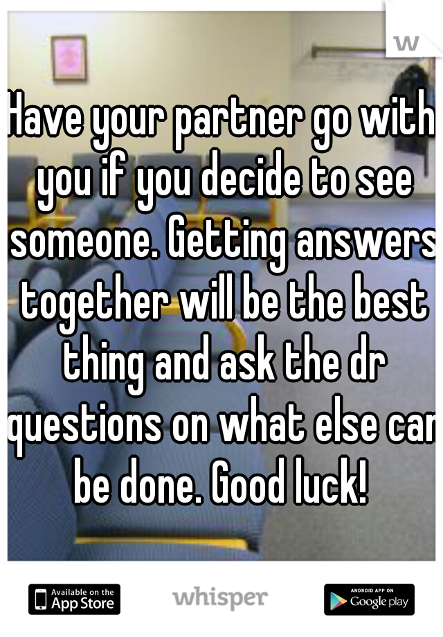 Have your partner go with you if you decide to see someone. Getting answers together will be the best thing and ask the dr questions on what else can be done. Good luck! 