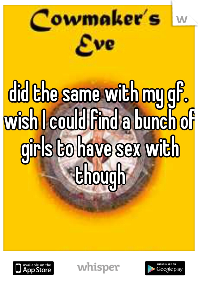 did the same with my gf. wish I could find a bunch of girls to have sex with though