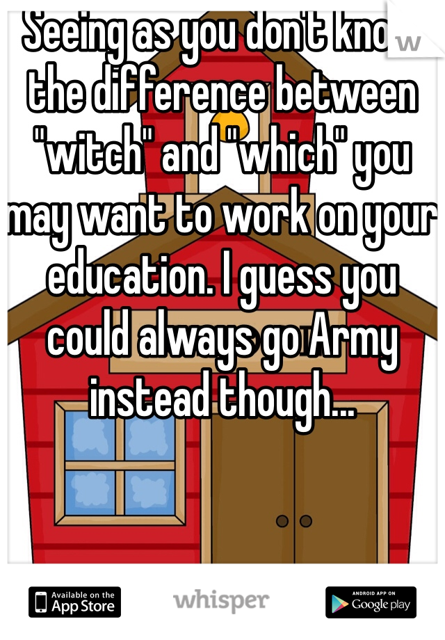 Seeing as you don't know the difference between "witch" and "which" you may want to work on your education. I guess you could always go Army instead though...