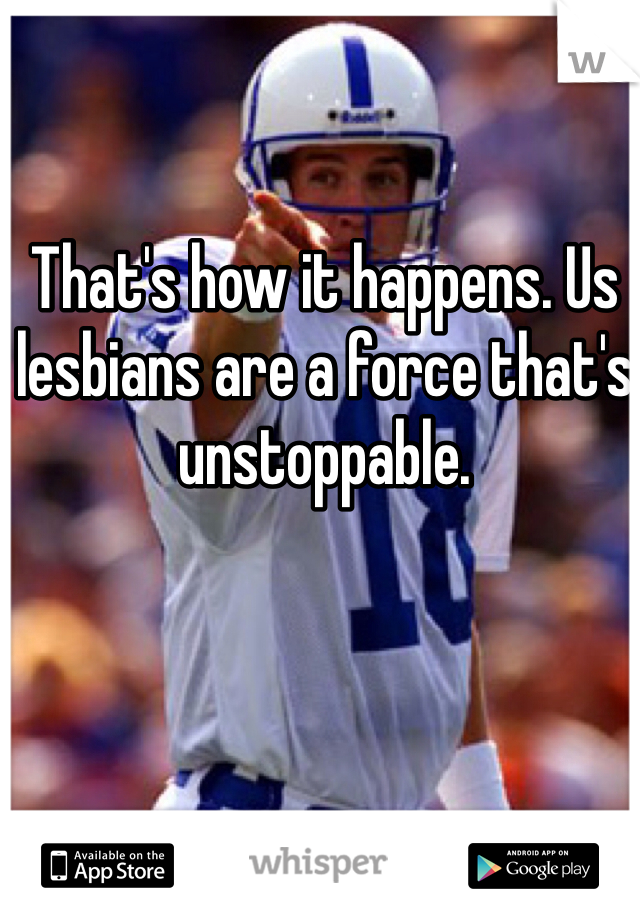 That's how it happens. Us lesbians are a force that's unstoppable. 