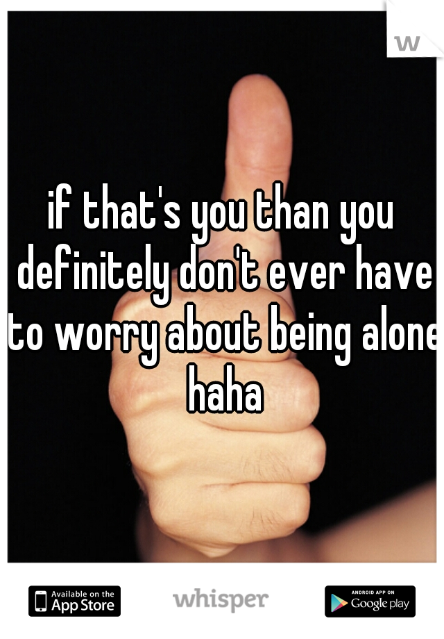 if that's you than you definitely don't ever have to worry about being alone haha