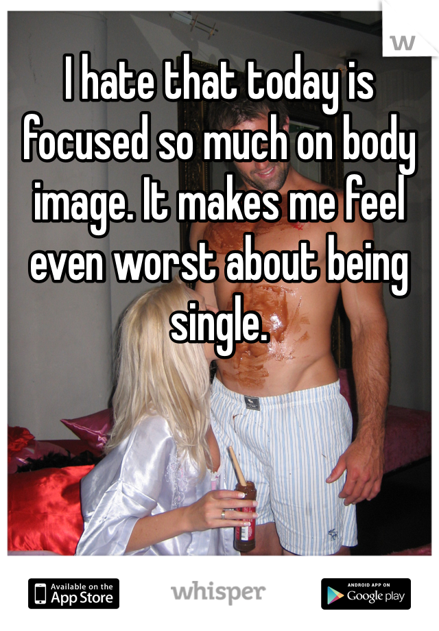 I hate that today is focused so much on body image. It makes me feel even worst about being single.