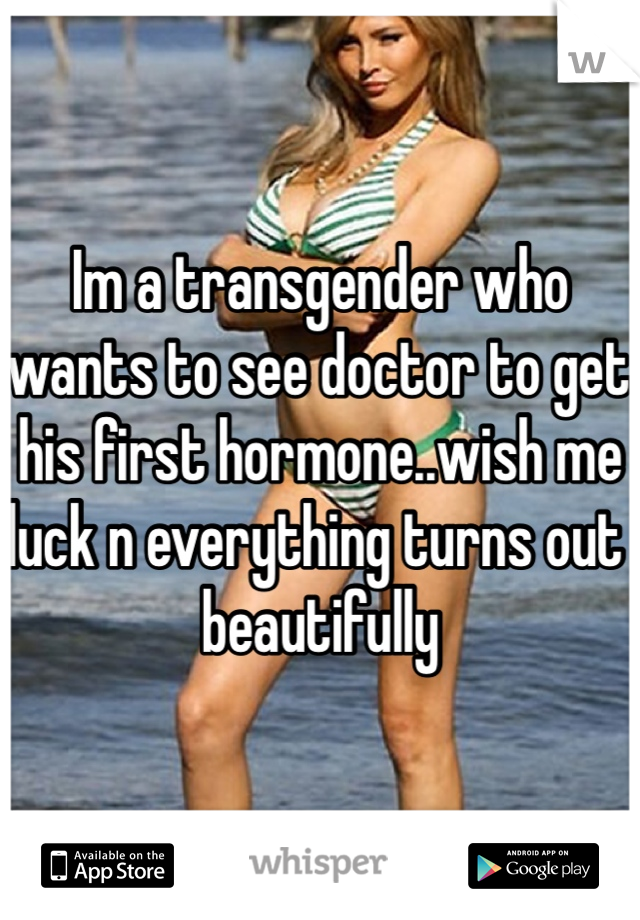 Im a transgender who wants to see doctor to get his first hormone..wish me luck n everything turns out beautifully