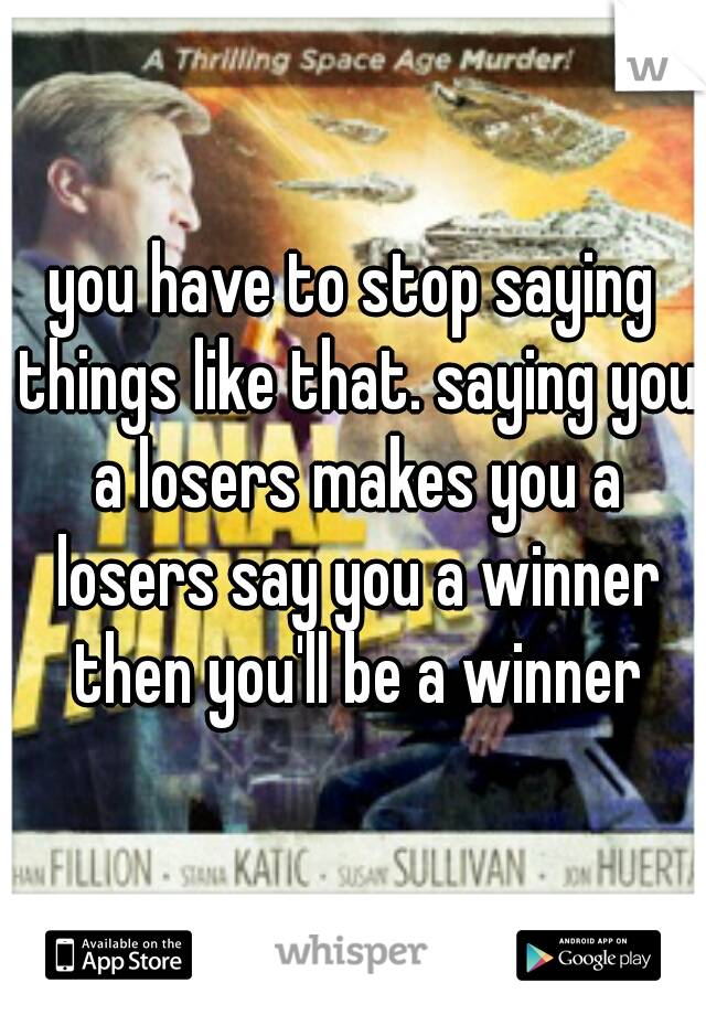 you have to stop saying things like that. saying you a losers makes you a losers say you a winner then you'll be a winner