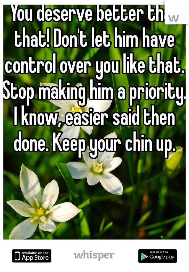 You deserve better than that! Don't let him have control over you like that. Stop making him a priority. I know, easier said then done. Keep your chin up. 