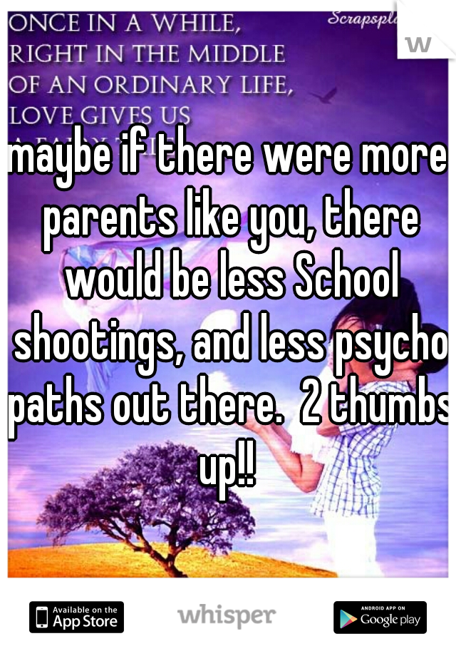 maybe if there were more parents like you, there would be less School shootings, and less psycho paths out there.  2 thumbs up!! 