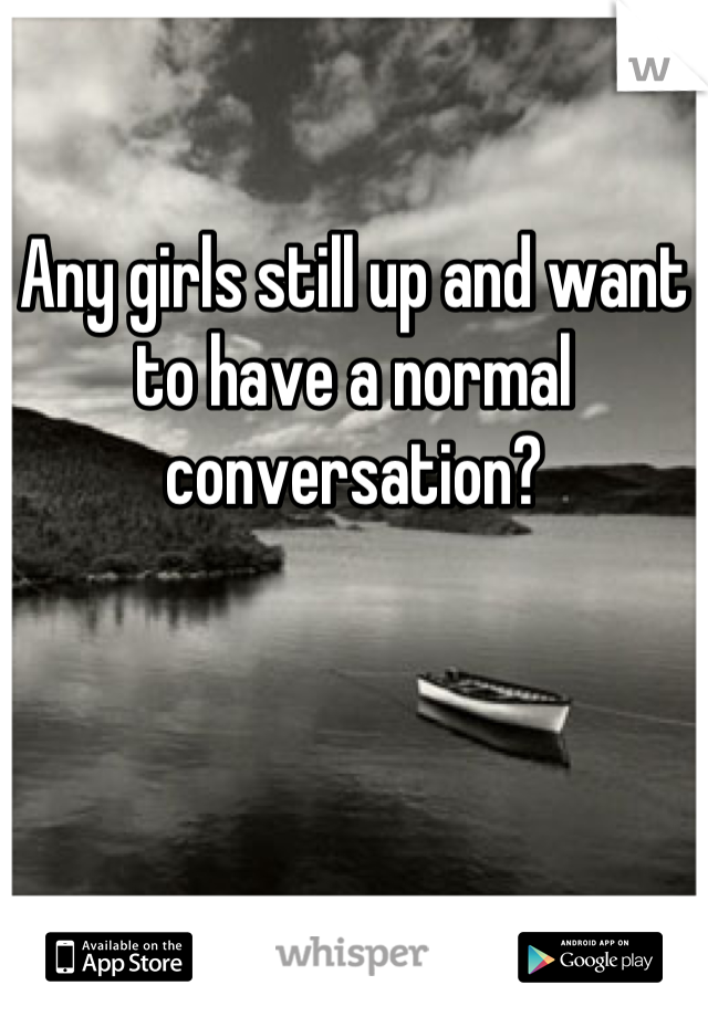Any girls still up and want to have a normal conversation?
