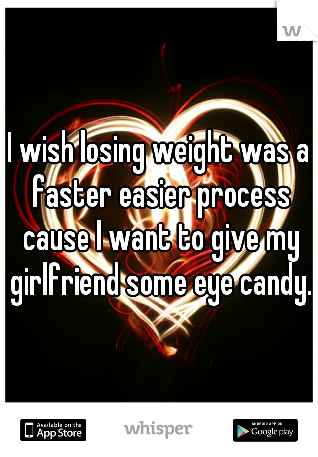 I wish losing weight was a faster easier process cause I want to give my girlfriend some eye candy.