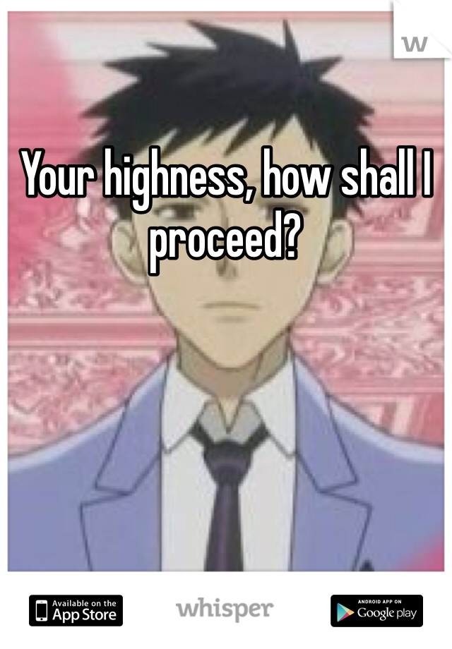 Your highness, how shall I proceed?