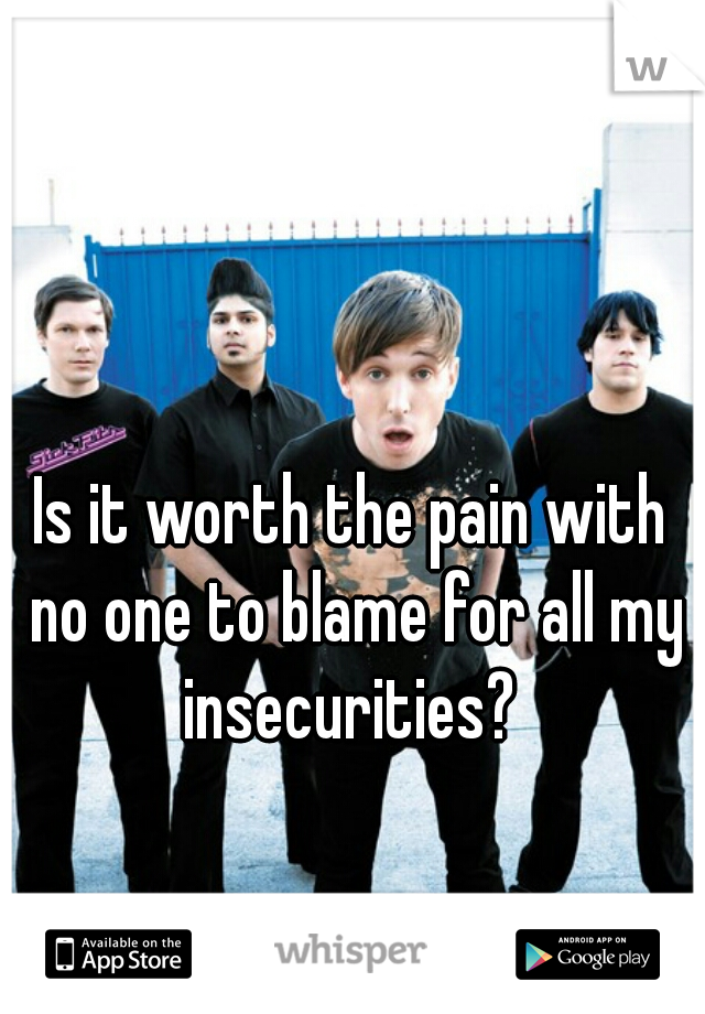 Is it worth the pain with no one to blame for all my insecurities? 