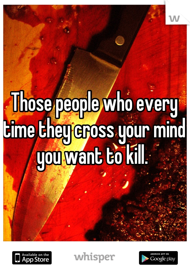 Those people who every time they cross your mind you want to kill. 