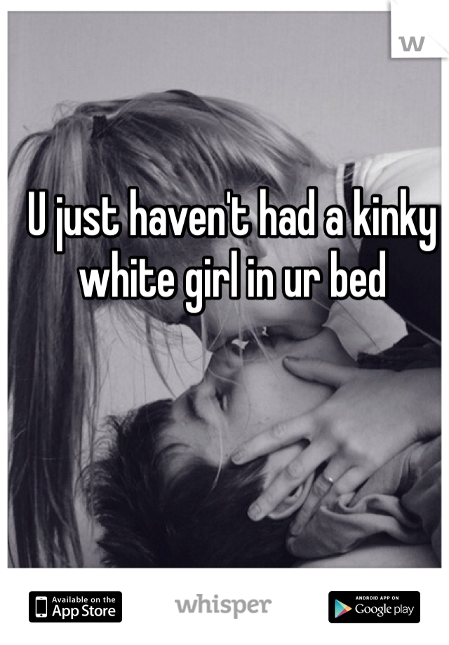 U just haven't had a kinky white girl in ur bed