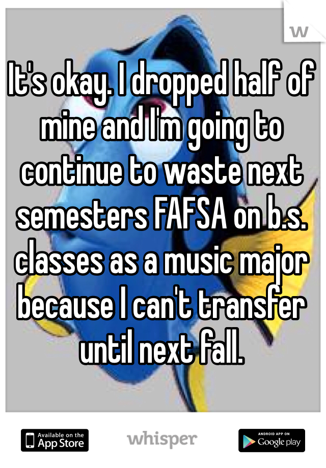 It's okay. I dropped half of mine and I'm going to continue to waste next semesters FAFSA on b.s. classes as a music major because I can't transfer until next fall.