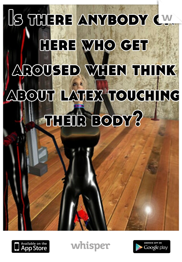 Is there anybody on here who get aroused when think about latex touching their body?
