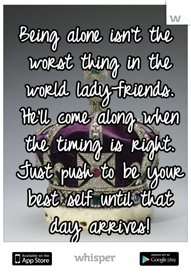 Being alone isn't the worst thing in the world lady-friends. He'll come along when the timing is right. Just push to be your best self until that day arrives!