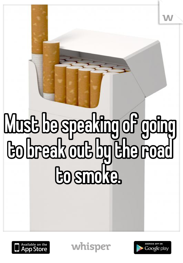 Must be speaking of going to break out by the road to smoke. 