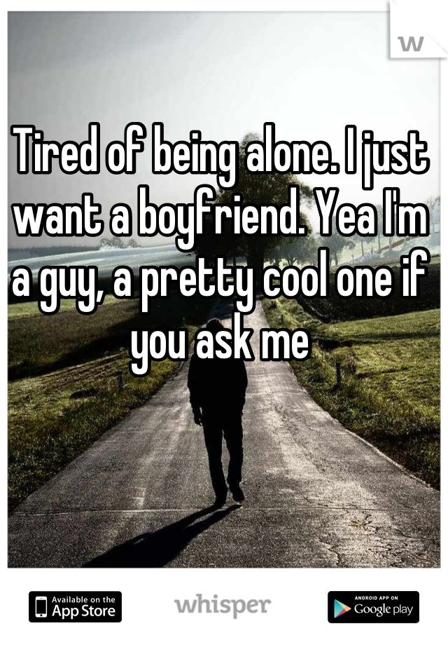 Tired of being alone. I just want a boyfriend. Yea I'm a guy, a pretty cool one if you ask me