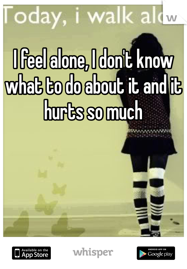 I feel alone, I don't know what to do about it and it hurts so much