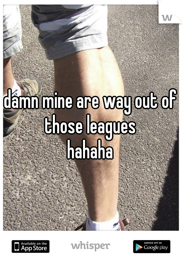 damn mine are way out of those leagues 
hahaha