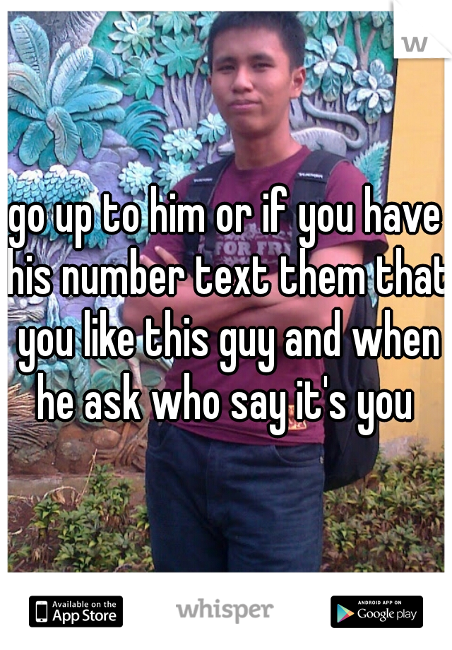 go up to him or if you have his number text them that you like this guy and when he ask who say it's you 