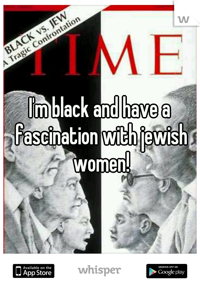 I'm black and have a fascination with jewish women!