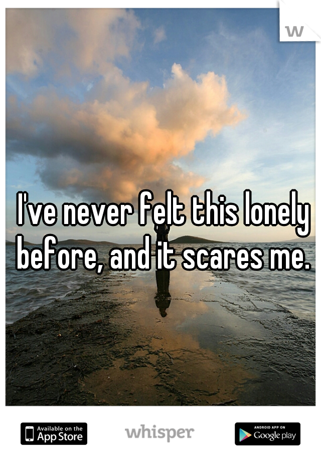 I've never felt this lonely before, and it scares me. 