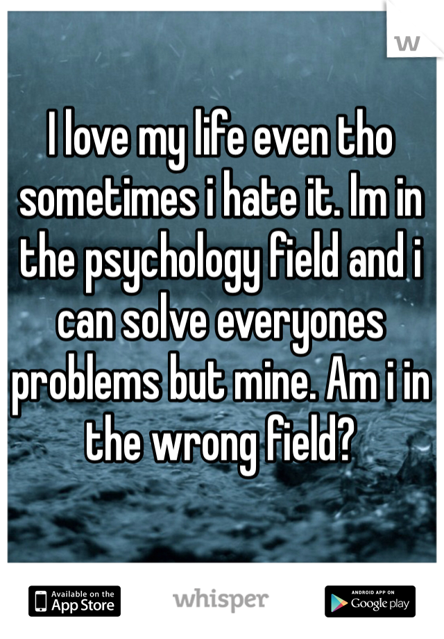 I love my life even tho sometimes i hate it. Im in the psychology field and i can solve everyones problems but mine. Am i in the wrong field? 