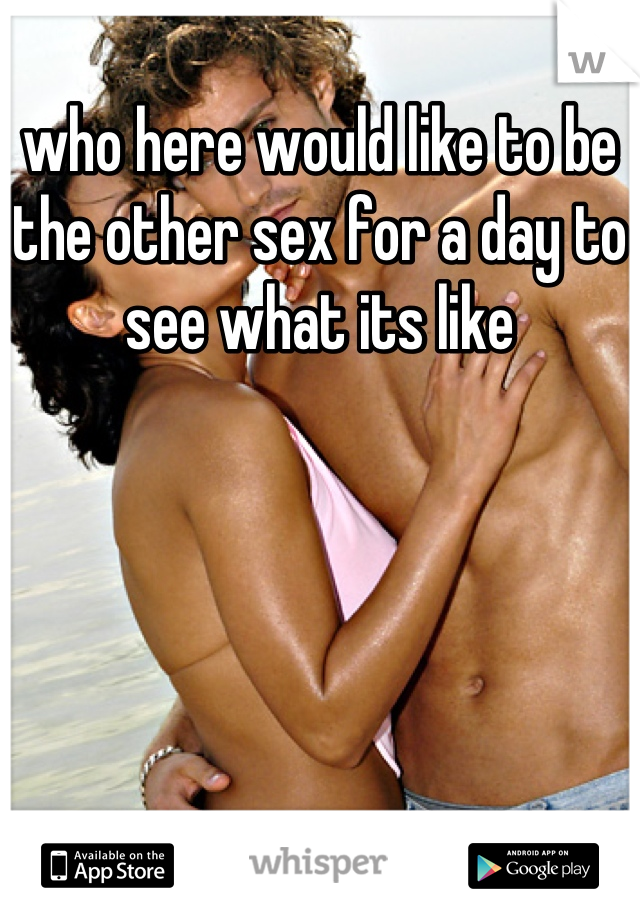 who here would like to be the other sex for a day to see what its like