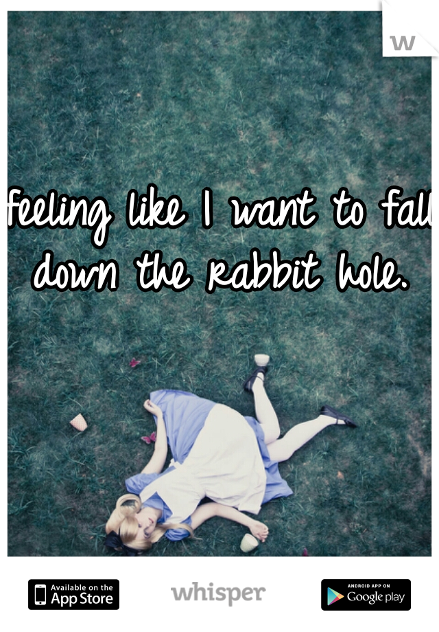 feeling like I want to fall down the rabbit hole. 