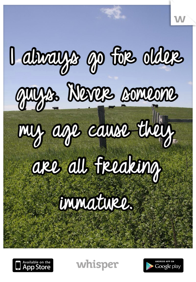 I always go for older guys. Never someone my age cause they are all freaking immature. 