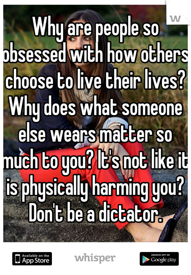 Why are people so obsessed with how others choose to live their lives? Why does what someone else wears matter so much to you? It's not like it is physically harming you? Don't be a dictator. 