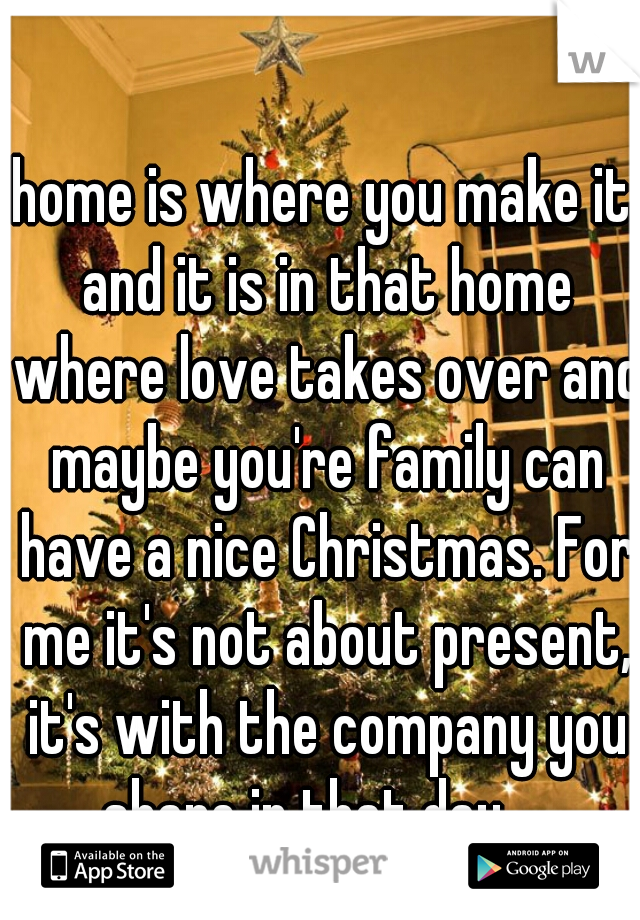home is where you make it and it is in that home where love takes over and maybe you're family can have a nice Christmas. For me it's not about present, it's with the company you share in that day.   
