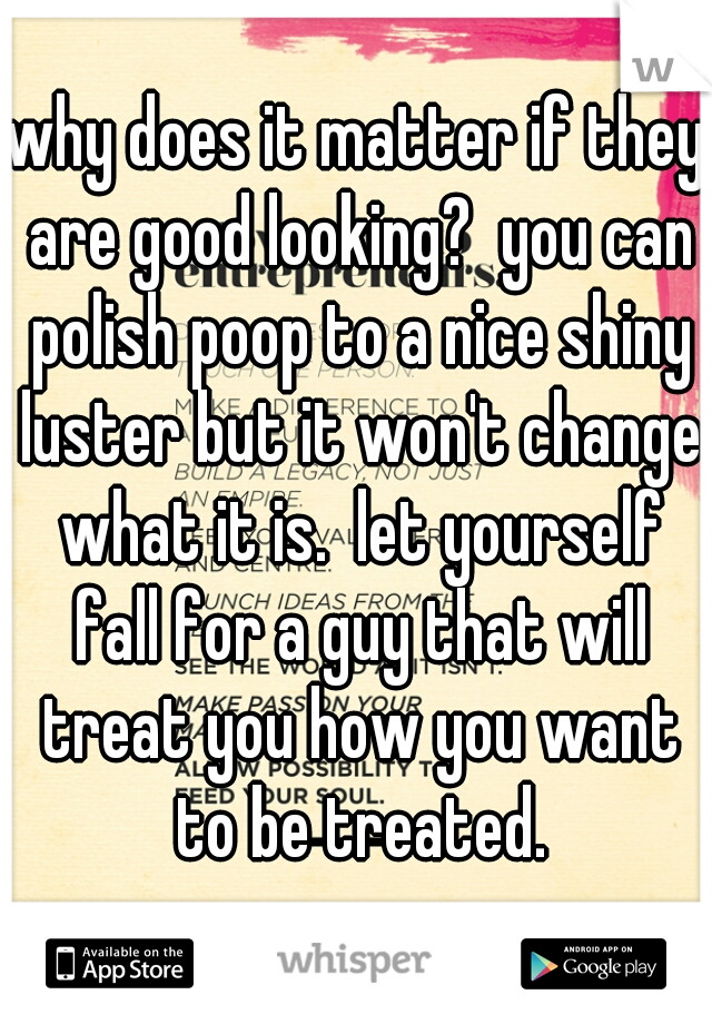 why does it matter if they are good looking?  you can polish poop to a nice shiny luster but it won't change what it is.  let yourself fall for a guy that will treat you how you want to be treated.