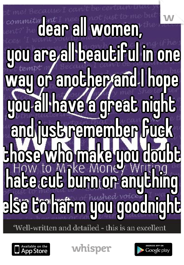 dear all women,
  you are all beautiful in one way or another and I hope you all have a great night and just remember fuck those who make you doubt hate cut burn or anything else to harm you goodnight