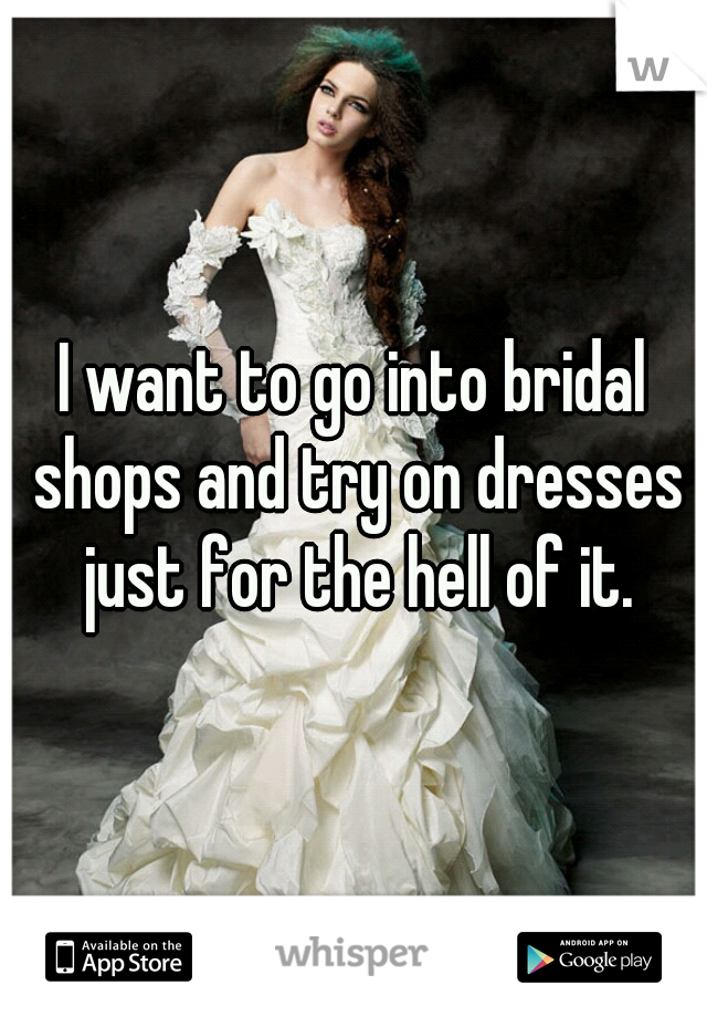I want to go into bridal shops and try on dresses just for the hell of it.