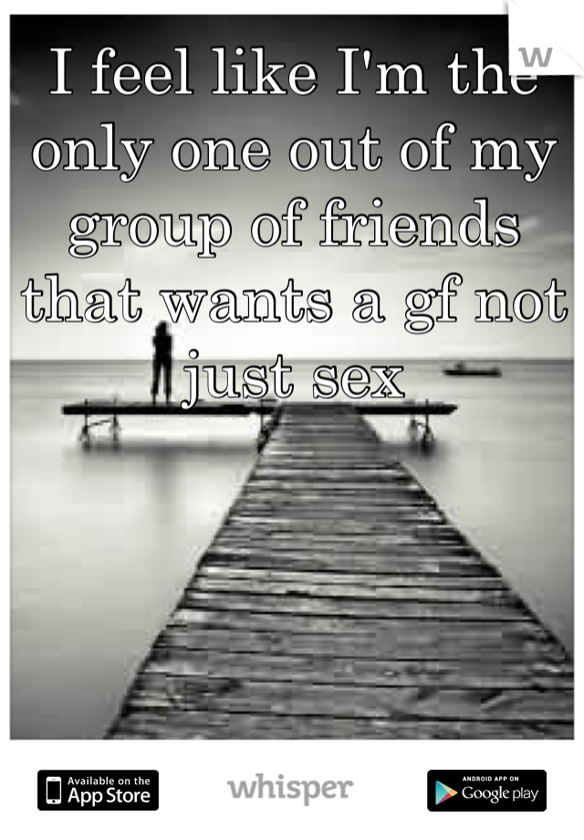 I feel like I'm the only one out of my group of friends that wants a gf not just sex