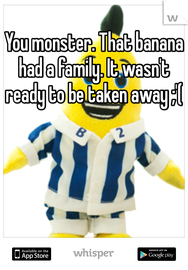 You monster. That banana had a family. It wasn't ready to be taken away ;'(