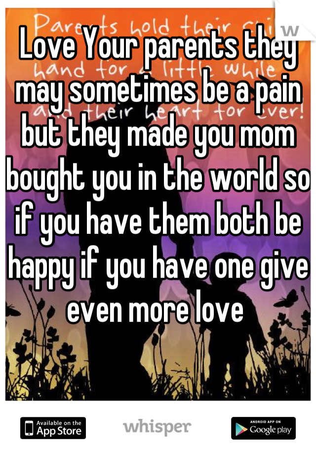 Love Your parents they may sometimes be a pain but they made you mom bought you in the world so if you have them both be happy if you have one give even more love 