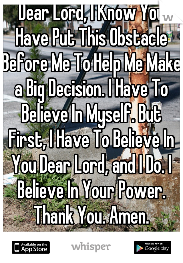 Dear Lord, I Know You Have Put This Obstacle Before Me To Help Me Make a Big Decision. I Have To Believe In Myself. But First, I Have To Believe In You Dear Lord, and I Do. I Believe In Your Power. Thank You. Amen.