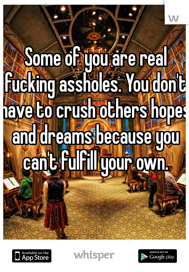Some of you are real fucking assholes. You don't have to crush others hopes and dreams because you can't fulfill your own. 