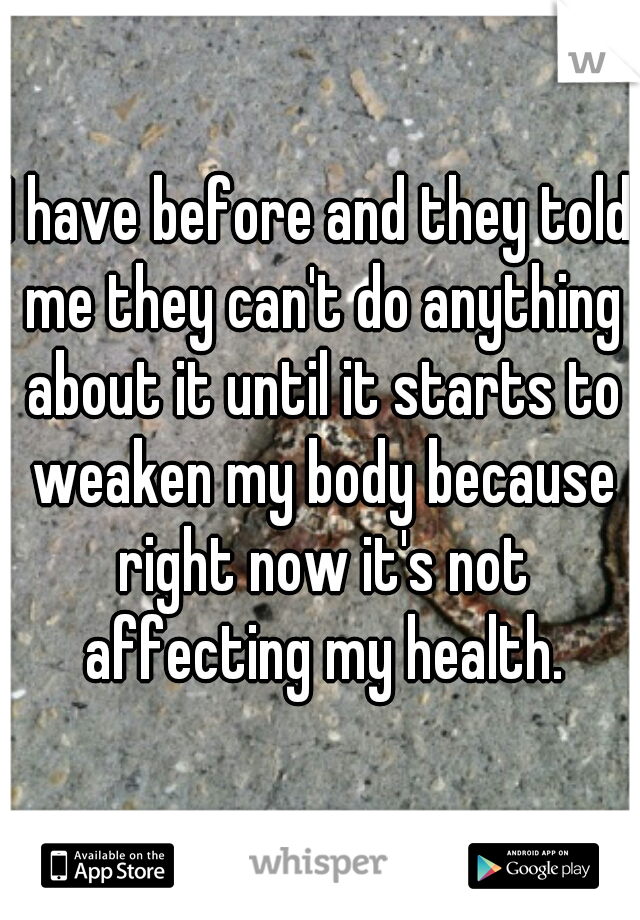 I have before and they told me they can't do anything about it until it starts to weaken my body because right now it's not affecting my health.