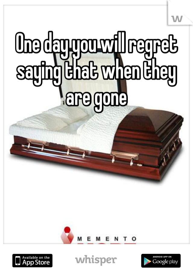 One day you will regret saying that when they are gone