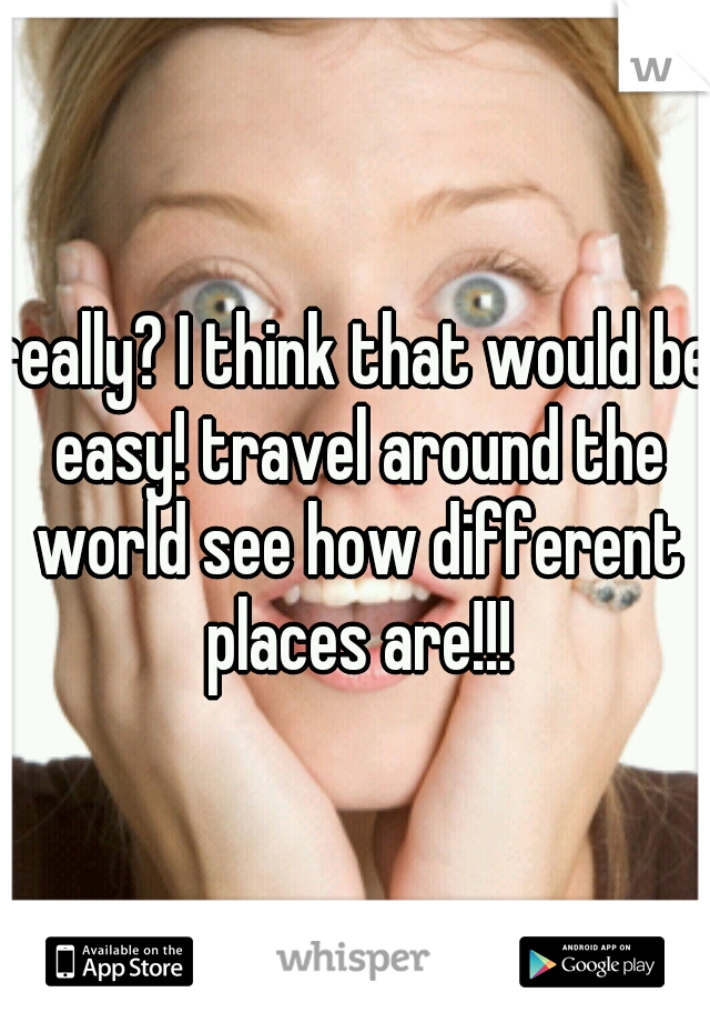 really? I think that would be easy! travel around the world see how different places are!!!