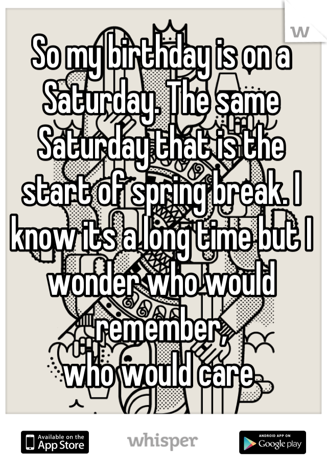 So my birthday is on a Saturday. The same Saturday that is the start of spring break. I know its a long time but I wonder who would remember, 
who would care 