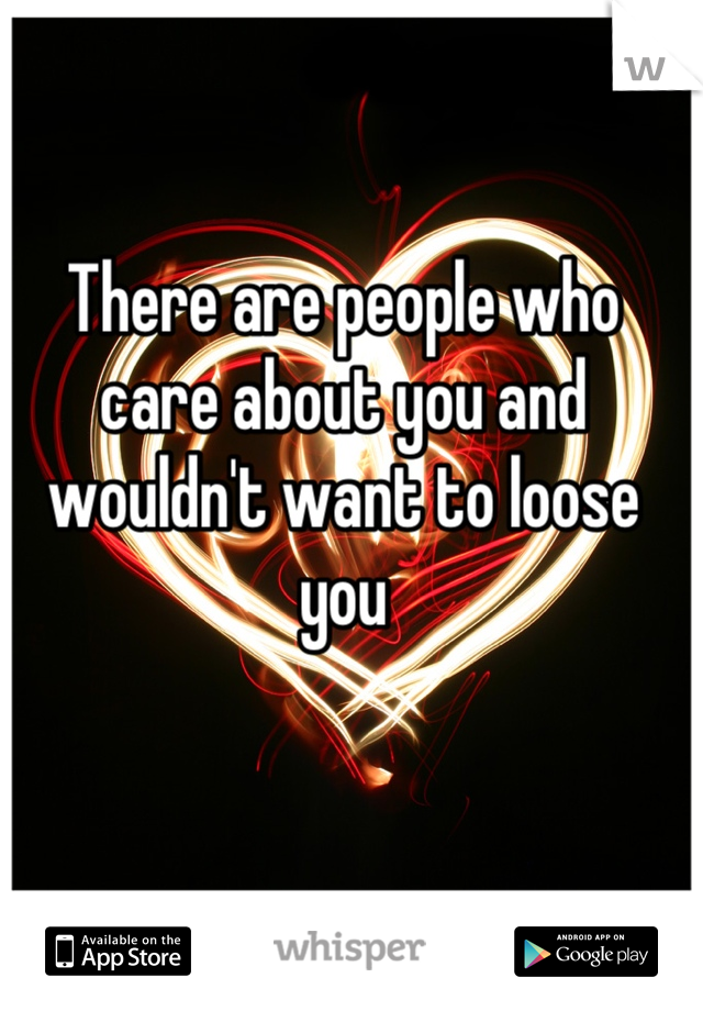 There are people who care about you and wouldn't want to loose you 


