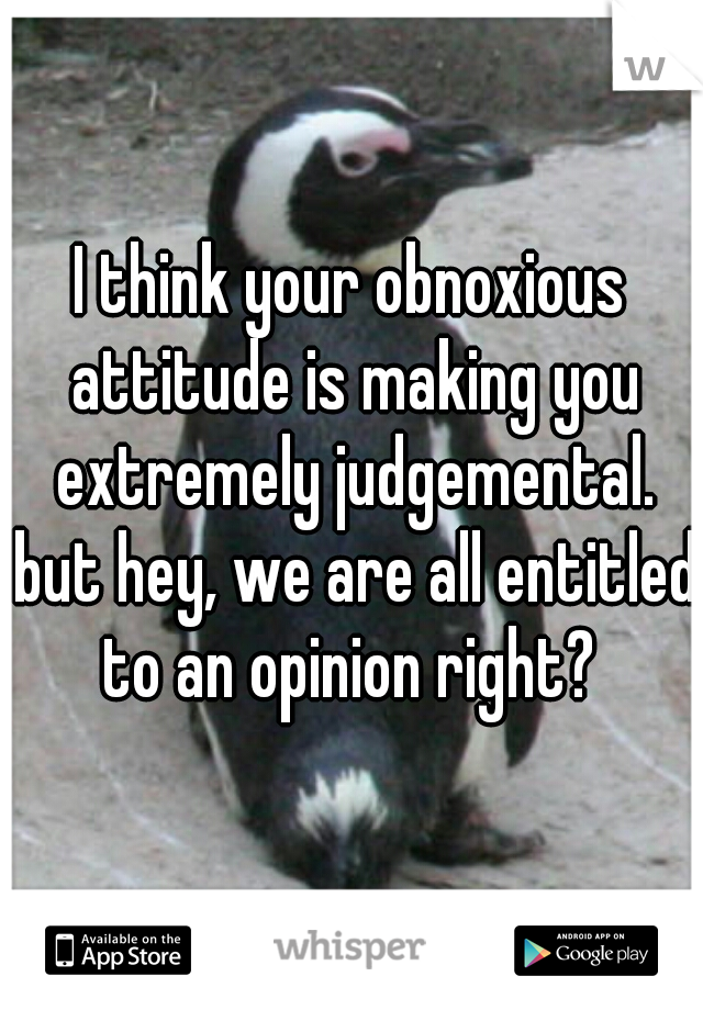 I think your obnoxious attitude is making you extremely judgemental. but hey, we are all entitled to an opinion right? 
